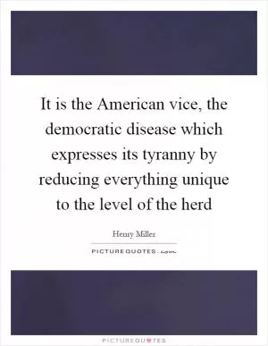 It is the American vice, the democratic disease which expresses its tyranny by reducing everything unique to the level of the herd Picture Quote #1