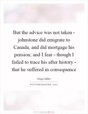 But the advice was not taken - johnstone did emigrate to Canada, and did mortgage his pension; and I fear - though I failed to trace his after history - that he suffered in consequence Picture Quote #1