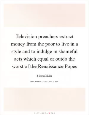 Television preachers extract money from the poor to live in a style and to indulge in shameful acts which equal or outdo the worst of the Renaissance Popes Picture Quote #1