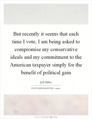 But recently it seems that each time I vote, I am being asked to compromise my conservative ideals and my commitment to the American taxpayer simply for the benefit of political gain Picture Quote #1
