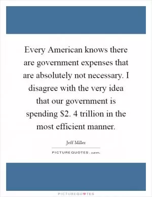 Every American knows there are government expenses that are absolutely not necessary. I disagree with the very idea that our government is spending $2. 4 trillion in the most efficient manner Picture Quote #1