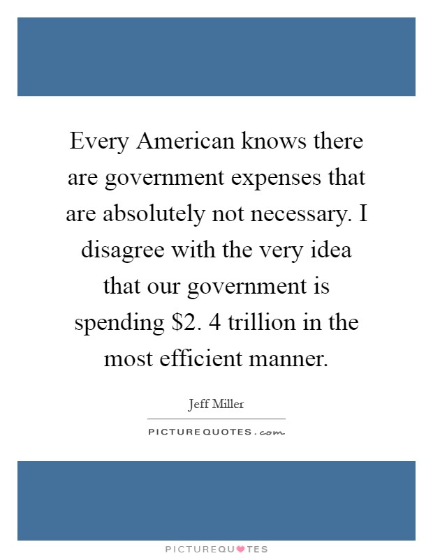 Every American knows there are government expenses that are absolutely not necessary. I disagree with the very idea that our government is spending $2. 4 trillion in the most efficient manner Picture Quote #1