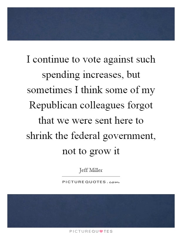 I continue to vote against such spending increases, but sometimes I think some of my Republican colleagues forgot that we were sent here to shrink the federal government, not to grow it Picture Quote #1