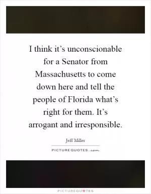 I think it’s unconscionable for a Senator from Massachusetts to come down here and tell the people of Florida what’s right for them. It’s arrogant and irresponsible Picture Quote #1