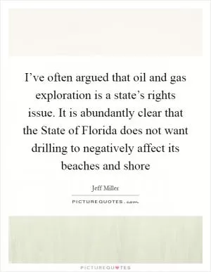 I’ve often argued that oil and gas exploration is a state’s rights issue. It is abundantly clear that the State of Florida does not want drilling to negatively affect its beaches and shore Picture Quote #1