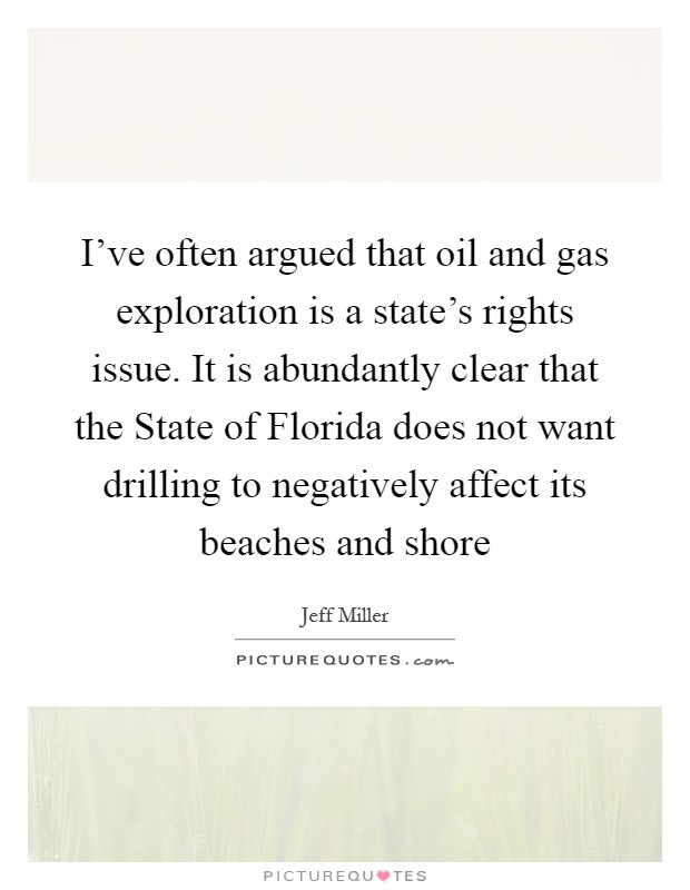 I've often argued that oil and gas exploration is a state's rights issue. It is abundantly clear that the State of Florida does not want drilling to negatively affect its beaches and shore Picture Quote #1