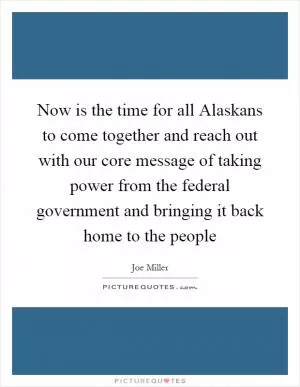 Now is the time for all Alaskans to come together and reach out with our core message of taking power from the federal government and bringing it back home to the people Picture Quote #1