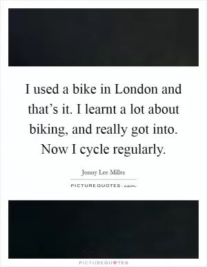 I used a bike in London and that’s it. I learnt a lot about biking, and really got into. Now I cycle regularly Picture Quote #1