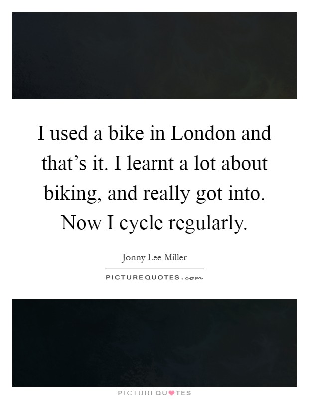 I used a bike in London and that's it. I learnt a lot about biking, and really got into. Now I cycle regularly Picture Quote #1