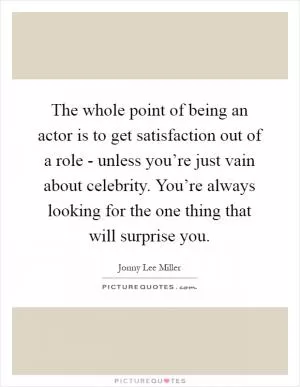 The whole point of being an actor is to get satisfaction out of a role - unless you’re just vain about celebrity. You’re always looking for the one thing that will surprise you Picture Quote #1
