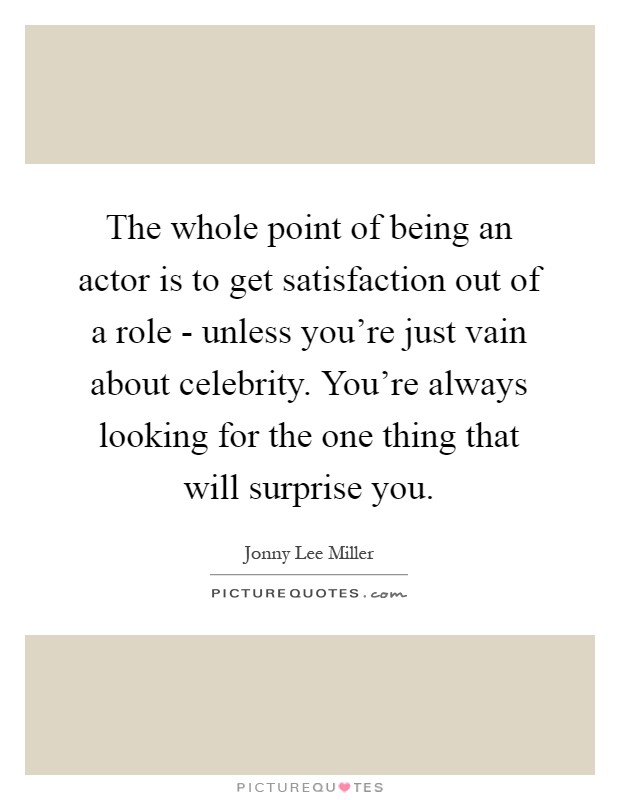 The whole point of being an actor is to get satisfaction out of a role - unless you're just vain about celebrity. You're always looking for the one thing that will surprise you Picture Quote #1