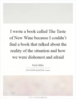 I wrote a book called The Taste of New Wine because I couldn’t find a book that talked about the reality of the situation and how we were dishonest and afraid Picture Quote #1