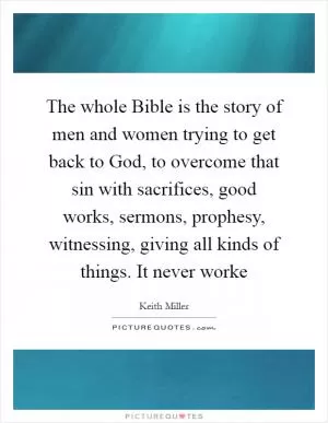 The whole Bible is the story of men and women trying to get back to God, to overcome that sin with sacrifices, good works, sermons, prophesy, witnessing, giving all kinds of things. It never worke Picture Quote #1