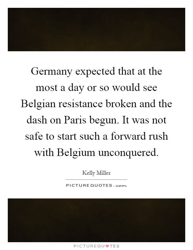 Germany expected that at the most a day or so would see Belgian resistance broken and the dash on Paris begun. It was not safe to start such a forward rush with Belgium unconquered Picture Quote #1