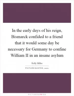 In the early days of his reign, Bismarck confided to a friend that it would some day be necessary for Germany to confine William II in an insane asylum Picture Quote #1