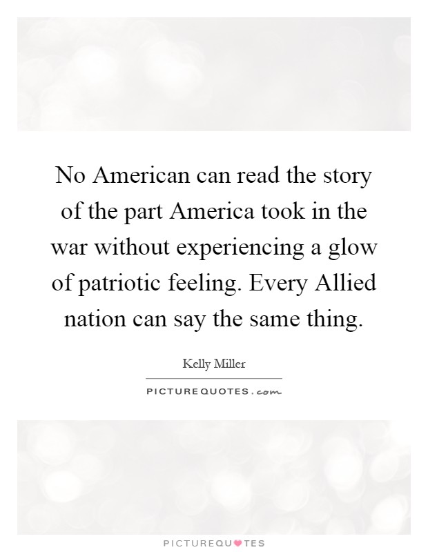 No American can read the story of the part America took in the war without experiencing a glow of patriotic feeling. Every Allied nation can say the same thing Picture Quote #1