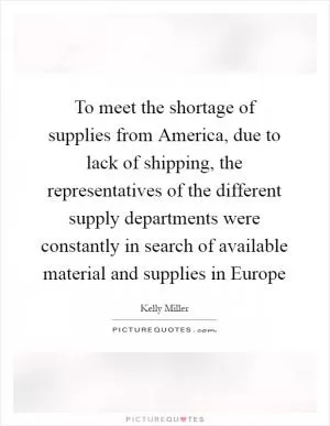 To meet the shortage of supplies from America, due to lack of shipping, the representatives of the different supply departments were constantly in search of available material and supplies in Europe Picture Quote #1
