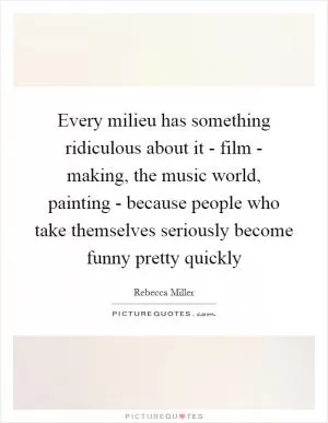Every milieu has something ridiculous about it - film - making, the music world, painting - because people who take themselves seriously become funny pretty quickly Picture Quote #1