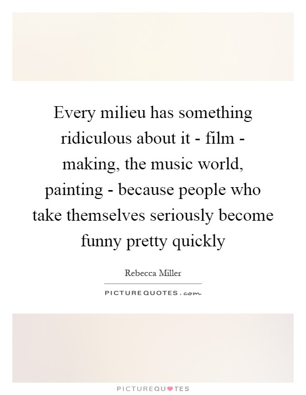 Every milieu has something ridiculous about it - film - making, the music world, painting - because people who take themselves seriously become funny pretty quickly Picture Quote #1