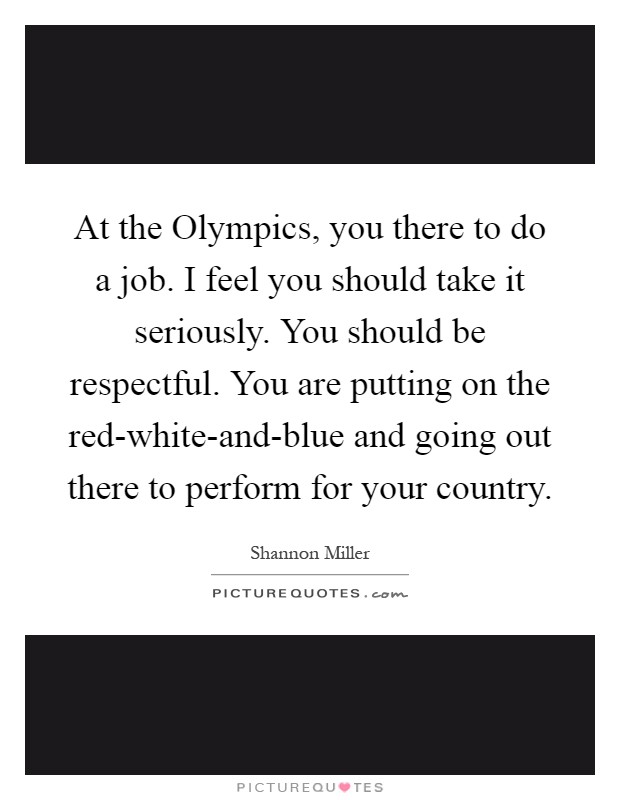 At the Olympics, you there to do a job. I feel you should take it seriously. You should be respectful. You are putting on the red-white-and-blue and going out there to perform for your country Picture Quote #1