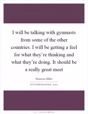 I will be talking with gymnasts from some of the other countries. I will be getting a feel for what they’re thinking and what they’re doing. It should be a really great meet Picture Quote #1