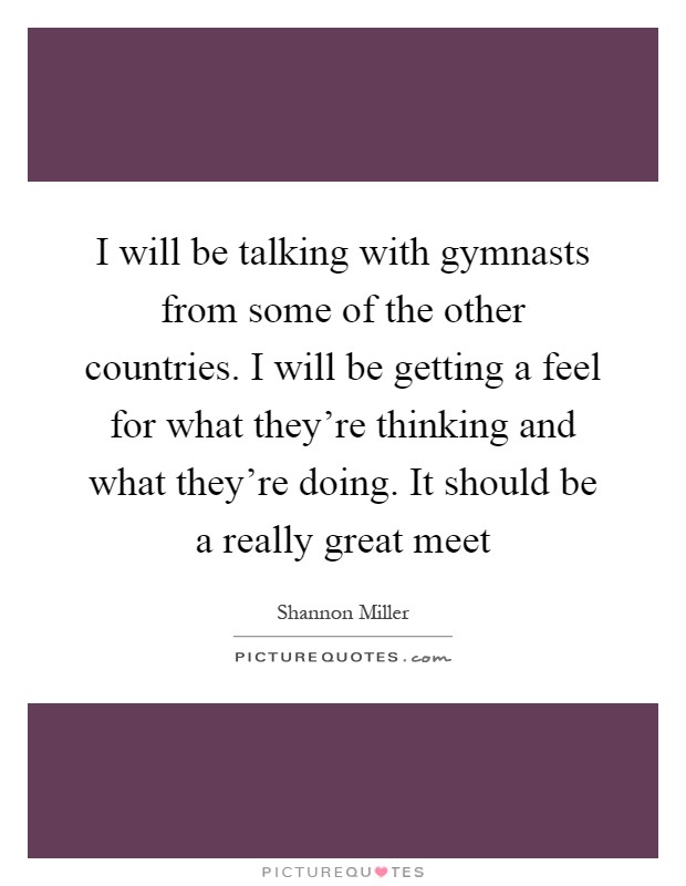 I will be talking with gymnasts from some of the other countries. I will be getting a feel for what they're thinking and what they're doing. It should be a really great meet Picture Quote #1