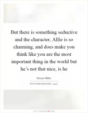 But there is something seductive and the character, Alfie is so charming, and does make you think like you are the most important thing in the world but he’s not that nice, is he Picture Quote #1