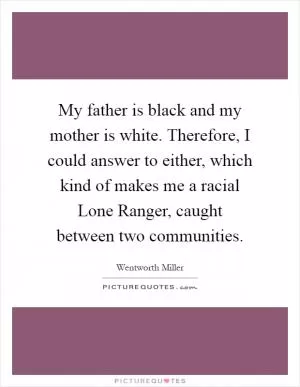 My father is black and my mother is white. Therefore, I could answer to either, which kind of makes me a racial Lone Ranger, caught between two communities Picture Quote #1