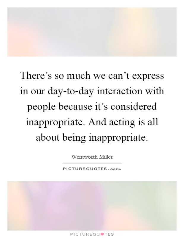 There's so much we can't express in our day-to-day interaction with people because it's considered inappropriate. And acting is all about being inappropriate Picture Quote #1