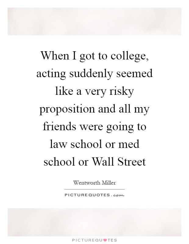 When I got to college, acting suddenly seemed like a very risky proposition and all my friends were going to law school or med school or Wall Street Picture Quote #1