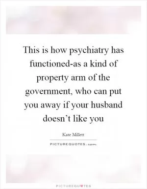 This is how psychiatry has functioned-as a kind of property arm of the government, who can put you away if your husband doesn’t like you Picture Quote #1