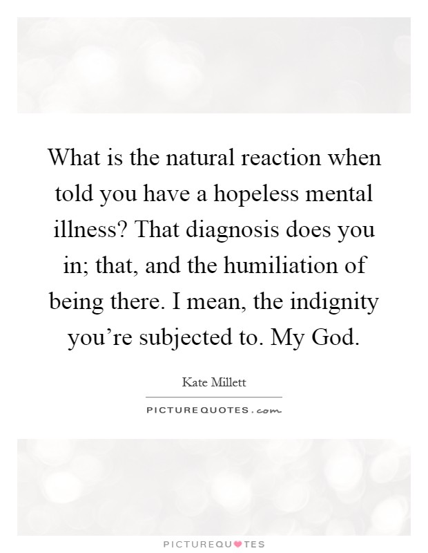 What is the natural reaction when told you have a hopeless mental illness? That diagnosis does you in; that, and the humiliation of being there. I mean, the indignity you're subjected to. My God Picture Quote #1