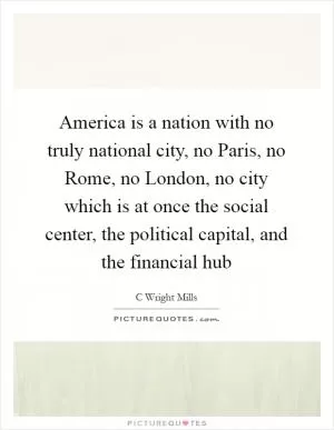America is a nation with no truly national city, no Paris, no Rome, no London, no city which is at once the social center, the political capital, and the financial hub Picture Quote #1