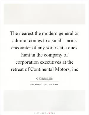 The nearest the modern general or admiral comes to a small - arms encounter of any sort is at a duck hunt in the company of corporation executives at the retreat of Continental Motors, inc Picture Quote #1