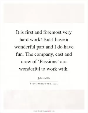 It is first and foremost very hard work! But I have a wonderful part and I do have fun. The company, cast and crew of ‘Passions’ are wonderful to work with Picture Quote #1