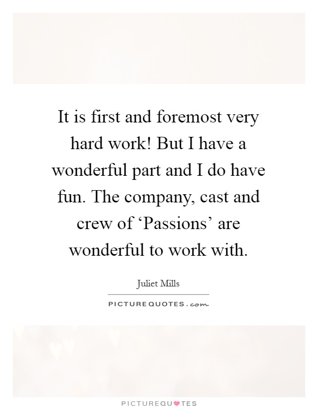 It is first and foremost very hard work! But I have a wonderful part and I do have fun. The company, cast and crew of ‘Passions' are wonderful to work with Picture Quote #1