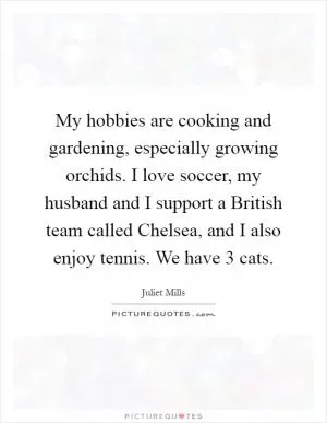 My hobbies are cooking and gardening, especially growing orchids. I love soccer, my husband and I support a British team called Chelsea, and I also enjoy tennis. We have 3 cats Picture Quote #1
