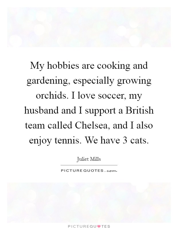 My hobbies are cooking and gardening, especially growing orchids. I love soccer, my husband and I support a British team called Chelsea, and I also enjoy tennis. We have 3 cats Picture Quote #1