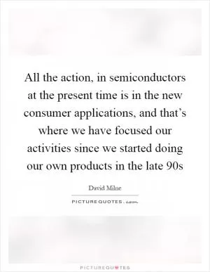 All the action, in semiconductors at the present time is in the new consumer applications, and that’s where we have focused our activities since we started doing our own products in the late  90s Picture Quote #1