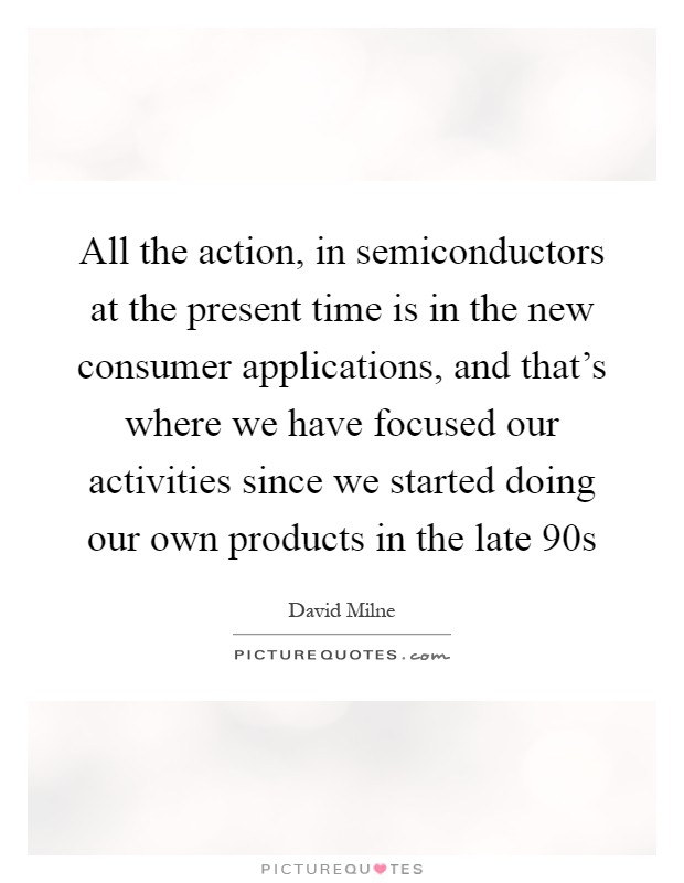 All the action, in semiconductors at the present time is in the new consumer applications, and that's where we have focused our activities since we started doing our own products in the late  90s Picture Quote #1