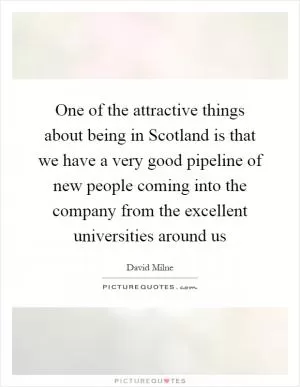 One of the attractive things about being in Scotland is that we have a very good pipeline of new people coming into the company from the excellent universities around us Picture Quote #1