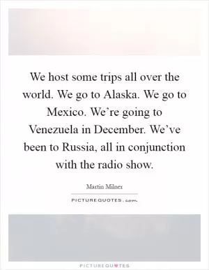 We host some trips all over the world. We go to Alaska. We go to Mexico. We’re going to Venezuela in December. We’ve been to Russia, all in conjunction with the radio show Picture Quote #1