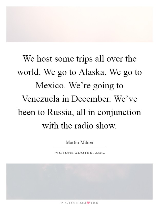 We host some trips all over the world. We go to Alaska. We go to Mexico. We're going to Venezuela in December. We've been to Russia, all in conjunction with the radio show Picture Quote #1