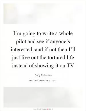 I’m going to write a whole pilot and see if anyone’s interested, and if not then I’ll just live out the tortured life instead of showing it on TV Picture Quote #1