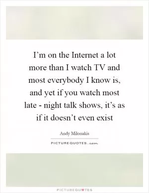 I’m on the Internet a lot more than I watch TV and most everybody I know is, and yet if you watch most late - night talk shows, it’s as if it doesn’t even exist Picture Quote #1