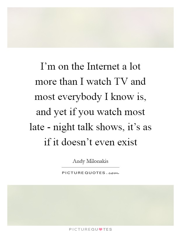 I'm on the Internet a lot more than I watch TV and most everybody I know is, and yet if you watch most late - night talk shows, it's as if it doesn't even exist Picture Quote #1