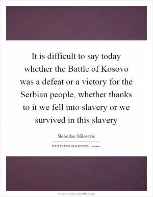 It is difficult to say today whether the Battle of Kosovo was a defeat or a victory for the Serbian people, whether thanks to it we fell into slavery or we survived in this slavery Picture Quote #1