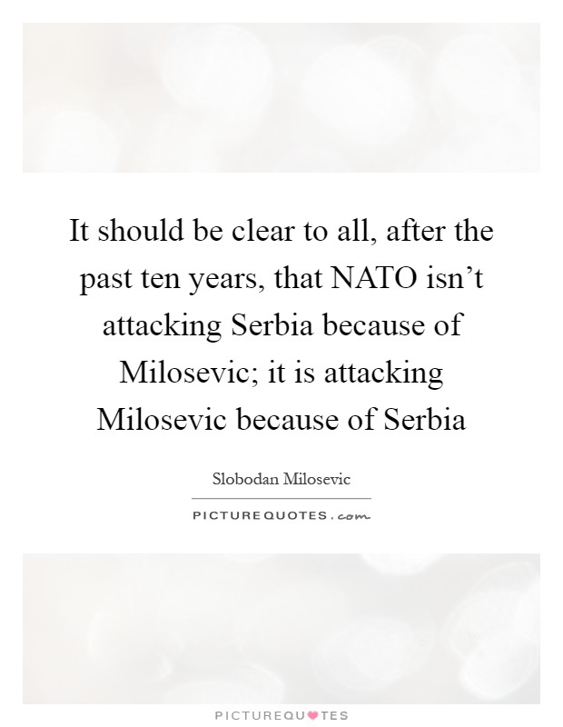 It should be clear to all, after the past ten years, that NATO isn't attacking Serbia because of Milosevic; it is attacking Milosevic because of Serbia Picture Quote #1