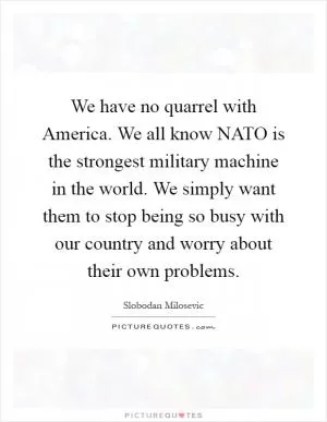 We have no quarrel with America. We all know NATO is the strongest military machine in the world. We simply want them to stop being so busy with our country and worry about their own problems Picture Quote #1