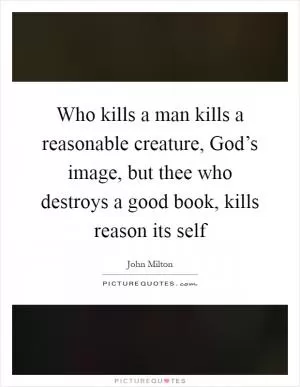 Who kills a man kills a reasonable creature, God’s image, but thee who destroys a good book, kills reason its self Picture Quote #1
